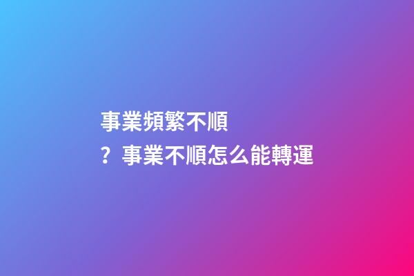 事業頻繁不順？事業不順怎么能轉運